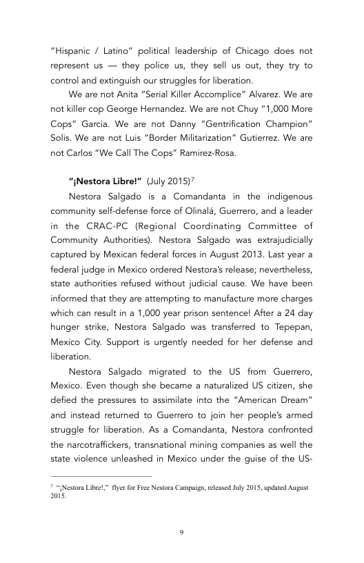 “Hispanic / Latino” political leadership of Chicago does not represent s — they police us, they sell us out, they try to control and extinguish our struggles for liberation  We are not Anita “Serial Killer Accomplice” Alvarez. We are not killer cop George Hernandez. We are not Chuy *1,000 More Cops” Garcia. We are not Danny “Gentrification Champion” Solis. We are not Luis “Border Militarization” Gutierrez. We are  not Carlos “We Call The Cops” Ramirez-Rosa.  “{Nestora Libret* (July 2015)"  Nestora Salgado is a Comandanta in the indigenous community self-defense force of Olinald, Guerrero, and a leader in the CRAC-PC (Regional Coordinating Committee of Community Authorities). Nestora Salgado was extrajudicially captured by Mexican federal forces in August 2013. Last year a federal judge in Mexico ordered Nestora’s release; nevertheless, state authorities refused without judicial cause. We have been informed that they are attempting to manufacture more charges which can result in a 1,000 year prison sentence! After a 24 day hunger strike, Nestora Salgado was transferred to Tepepan, Mexico City. Support is urgently needed for her defense and liberation  Nestora Salgado migrated to the US from Guerrero, Mexico. Even though she became a naturalized US citizen, she defied the pressures to assimilate into the “American Dream” and instead retumed to Guerrero to join her people’s armed struggle for liberation. As a Comandanta, Nestora confronted the narcotraffickers, transnational mining companies as well the state violence unleashed in Mexico under the guise of the US-  “Nestoa Libee” fyer fr Free Nestora Campaign, leasd Jly 2015, updaed August 201s. 